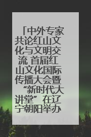 中外专家共论红山文化与文明交流 首届红山文化国际传播大会暨“新时代大讲堂”在辽宁朝阳举办