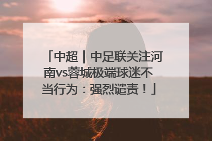 中超｜中足联关注河南vs蓉城极端球迷不当行为：强烈谴责！