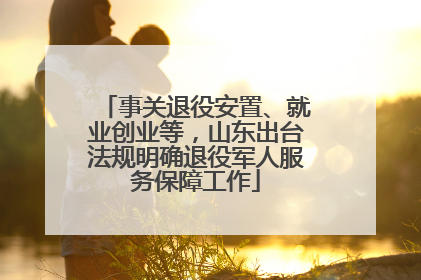 事关退役安置、就业创业等，山东出台法规明确退役军人服务保障工作