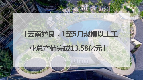 云南彝良：1至5月规模以上工业总产值完成13.58亿元