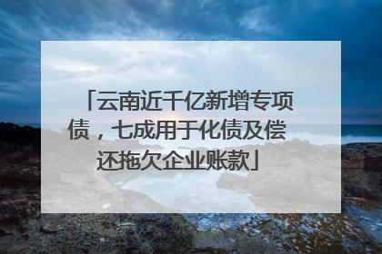 云南近千亿新增专项债，七成用于化债及偿还拖欠企业账款