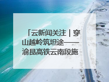 云新闻关注｜穿山越岭筑坦途——渝昆高铁云南段施工现场见闻