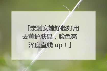 亲测安婕妤超好用去黄护肤品，脸色亮泽度直线 up！