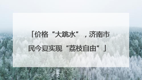 价格“大跳水”，济南市民今夏实现“荔枝自由”