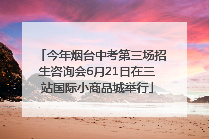 今年烟台中考第三场招生咨询会6月21日在三站国际小商品城举行