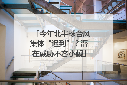 今年北半球台风集体“迟到”？潜在威胁不容小觑