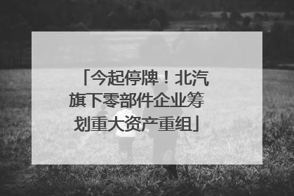 今起停牌！北汽旗下零部件企业筹划重大资产重组