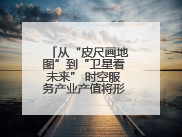 从“皮尺画地图”到“卫星看未来” 时空服务产业产值将形成万亿级市场