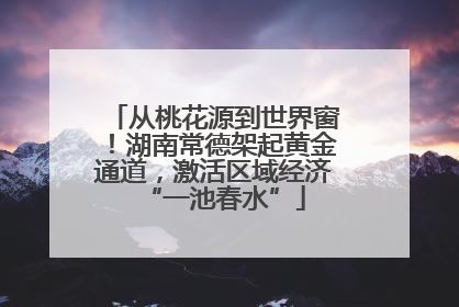 从桃花源到世界窗！湖南常德架起黄金通道，激活区域经济“一池春水”