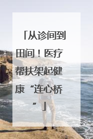从诊间到田间！医疗帮扶架起健康“连心桥”