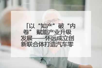 以“知产”破“内卷” 赋能产业升级发展——怀远成立创新联合体打造汽车零部件产业新高地