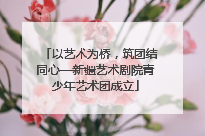 以艺术为桥，筑团结同心—新疆艺术剧院青少年艺术团成立