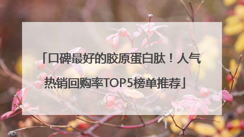 口碑最好的胶原蛋白肽！人气热销回购率TOP5榜单推荐