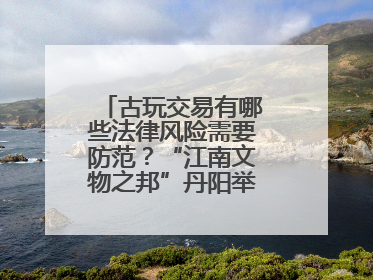古玩交易有哪些法律风险需要防范？“江南文物之邦”丹阳举行专题讲座