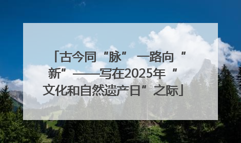 古今同“脉” 一路向“新”——写在2025年“文化和自然遗产日”之际