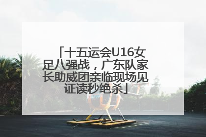 十五运会U16女足八强战，广东队家长助威团亲临现场见证读秒绝杀