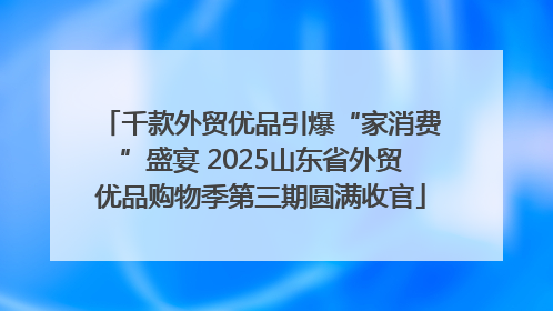 千款外贸优品引爆“家消费”盛宴 2025山东省外贸优品购物季第三期圆满收官