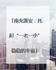 南充蓬安：托起“一老一小”稳稳的幸福