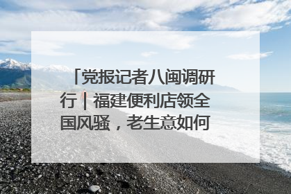 党报记者八闽调研行｜福建便利店领全国风骚，老生意如何玩出新玩法？