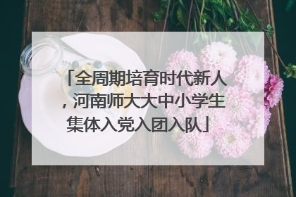 全周期培育时代新人，河南师大大中小学生集体入党入团入队
