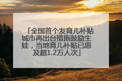 全国首个发育儿补贴城市再出台措施鼓励生娃，当地育儿补贴已惠及超1.2万人次