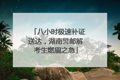 八小时极速补证送达，湖南警邮解考生燃眉之急