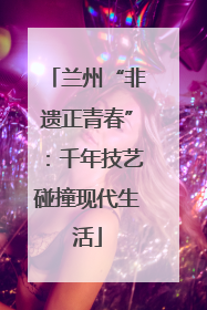 兰州“非遗正青春”：千年技艺碰撞现代生活