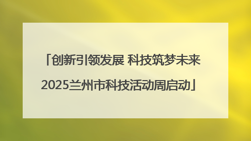 创新引领发展 科技筑梦未来 2025兰州市科技活动周启动