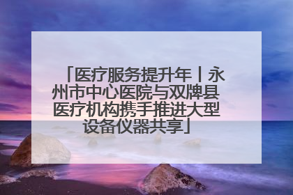 医疗服务提升年丨永州市中心医院与双牌县医疗机构携手推进大型设备仪器共享