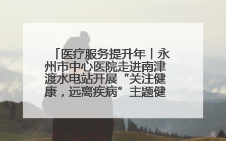 医疗服务提升年丨永州市中心医院走进南津渡水电站开展“关注健康，远离疾病”主题健康促进活动