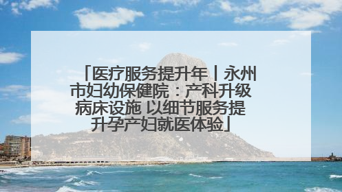 医疗服务提升年丨永州市妇幼保健院：产科升级病床设施 以细节服务提升孕产妇就医体验