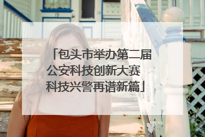 包头市举办第二届公安科技创新大赛 科技兴警再谱新篇