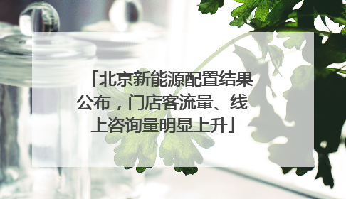 北京新能源配置结果公布，门店客流量、线上咨询量明显上升