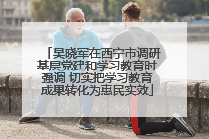 吴晓军在西宁市调研基层党建和学习教育时强调 切实把学习教育成果转化为惠民实效