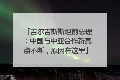 吉尔吉斯斯坦前总理：中国与中亚合作新亮点不断，原因在这里