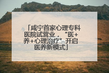 咸宁首家心理专科医院试营业，“医+养+心理治疗”开启医养新模式