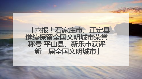 喜报！石家庄市、正定县继续保留全国文明城市荣誉称号 平山县、新乐市获评新一届全国文明城市