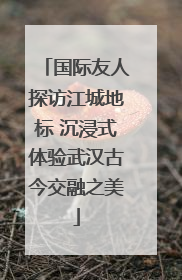 国际友人探访江城地标 沉浸式体验武汉古今交融之美