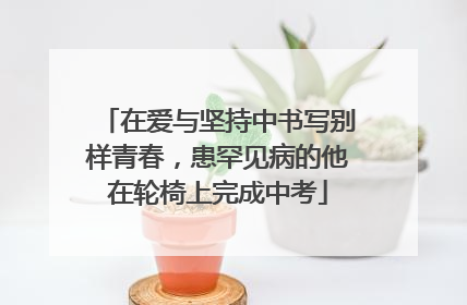 在爱与坚持中书写别样青春，患罕见病的他在轮椅上完成中考