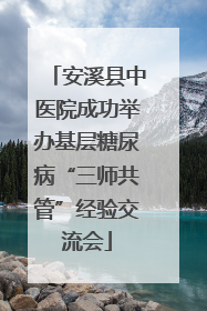 安溪县中医院成功举办基层糖尿病“三师共管”经验交流会
