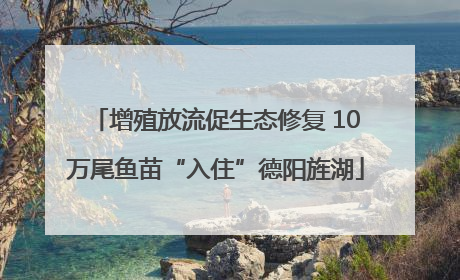 增殖放流促生态修复 10万尾鱼苗“入住”德阳旌湖