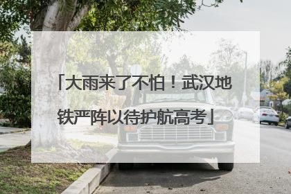 大雨来了不怕！武汉地铁严阵以待护航高考
