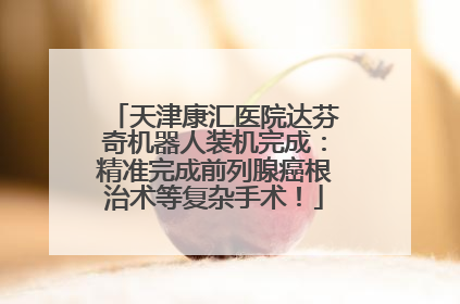 天津康汇医院达芬奇机器人装机完成：精准完成前列腺癌根治术等复杂手术！