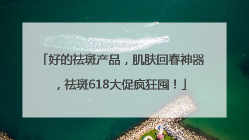 好的祛斑产品，肌肤回春神器，祛斑618大促疯狂囤！