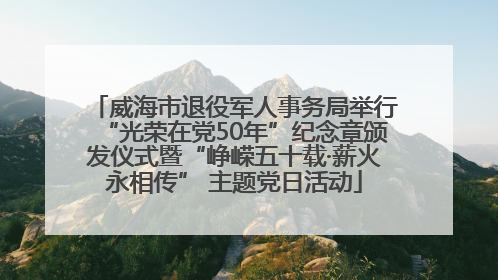 威海市退役军人事务局举行“光荣在党50年”纪念章颁发仪式暨“峥嵘五十载·薪火永相传” 主题党日活动