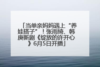 当单亲妈妈遇上“养娃搭子”！张雨绮、韩庚新剧《绽放的许开心》6月5日开播