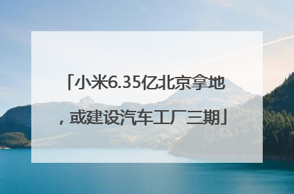 小米6.35亿北京拿地，或建设汽车工厂三期