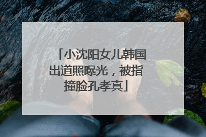 小沈阳女儿韩国出道照曝光，被指撞脸孔孝真