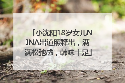 小沈阳18岁女儿NINA出道照释出，满满松弛感，韩味十足