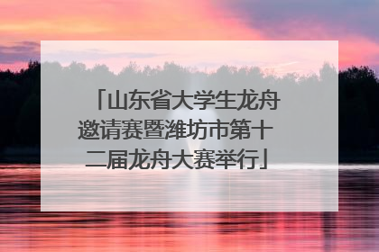 山东省大学生龙舟邀请赛暨潍坊市第十二届龙舟大赛举行